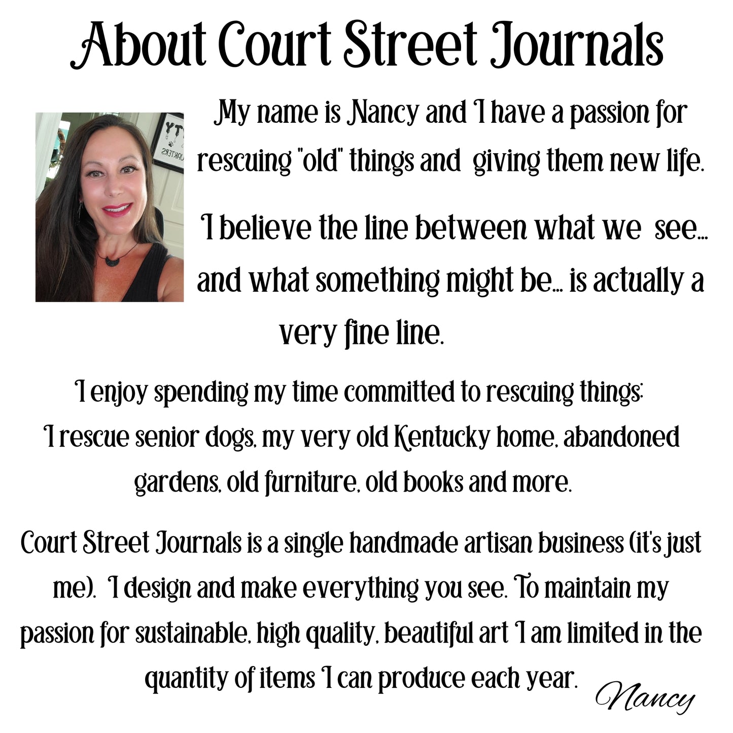 My name is Nancy and I have a passion for rescuing old things and giving them new life. I believe the line between what we see and what something might be...is actually a very fine line. I rescue senior dogs, my very old Kentucky home, abandoned gardens, old furniture, old books and more. Court STreet Journals is a single handmade artisan business. I desigan and make everything.