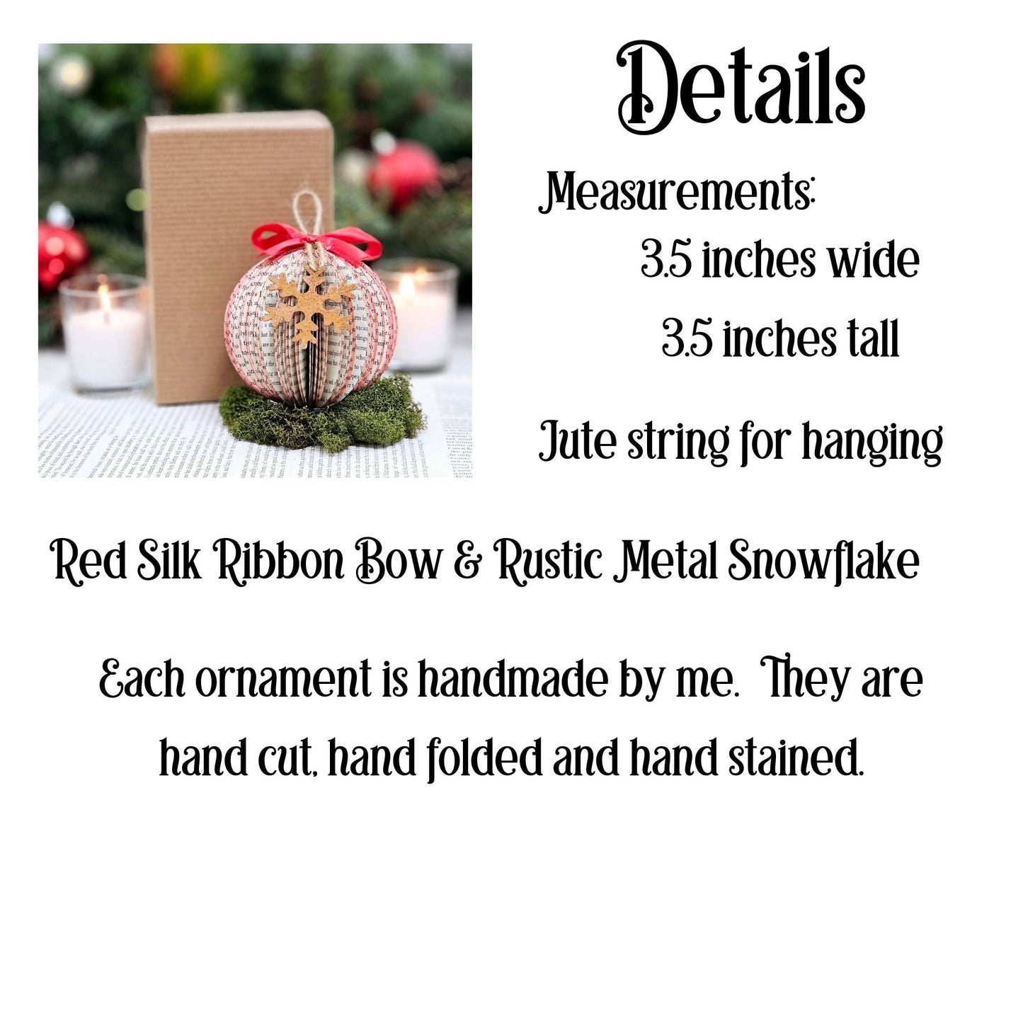 The ornament measures 3.5 x 3.5 inches. It has a jute string for hanging and red silk ribbon bow and a rustic metal snowflake. Each ornament is handmade; hand cut, hand folded and hand s tained. Each ornament comes in a gift box.