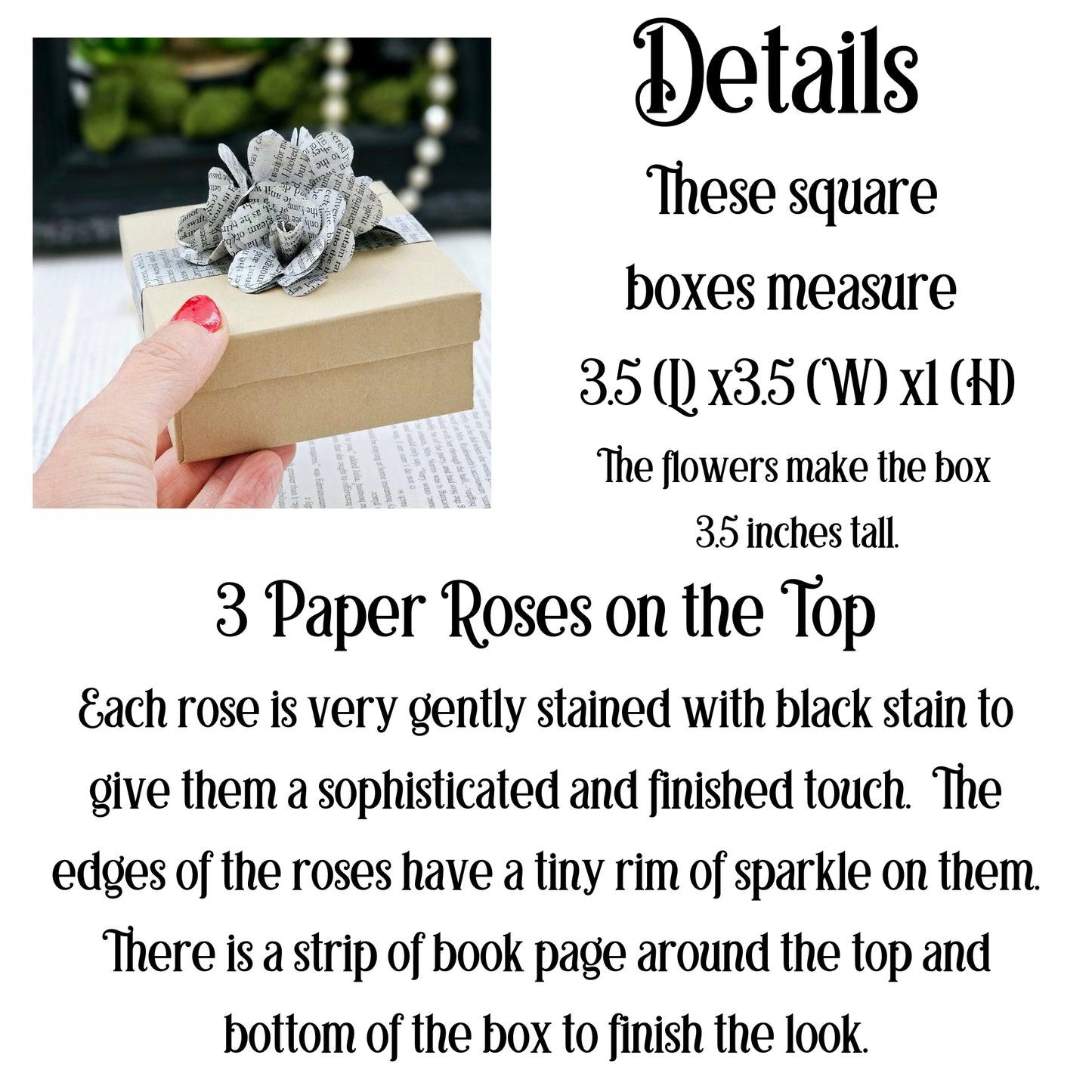 Square boxes, 3.5x3.5x1, The flowers make the box 3.5 inches tall. 3 Paper Roses on top. Each rose is very gently stained with black stain to give them a finished look. There is a strip of book page around the top and bottom of the box to finish the look.