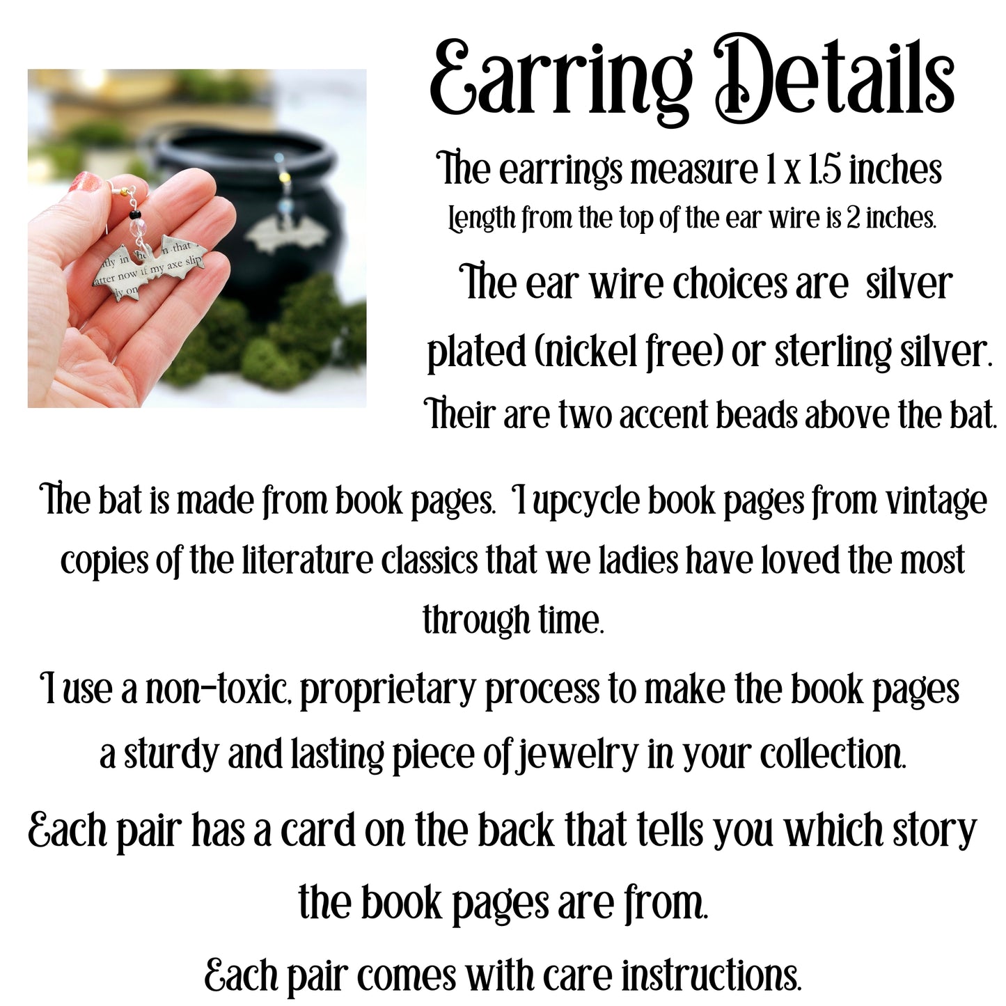 the earrings measure 1x1.5 inches. Length from the top of the ear wire is 2 inches. The ear wire choices are silver plated (nickel free) or sterling silver. Their are two accent beads above the bat. The bat is made from book pages. I upcycle the book pgaes from favorite scarey stores.