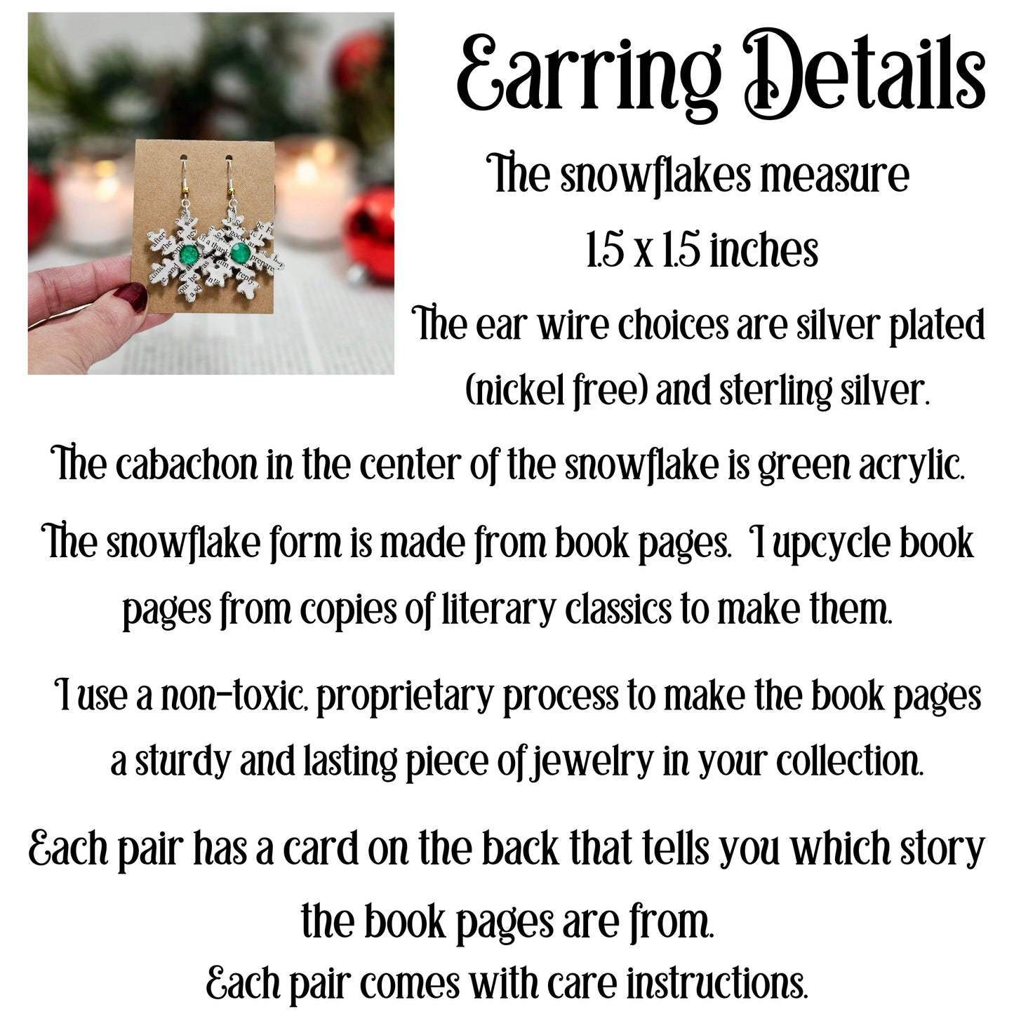 The snowflakes measure 1.5x1.5 inches. The ear wire choices are silver plated and sterling silver. The cabachon in the center is green acyrlic. The snowflake form is made from book pages. I upcycle book pages from copies of literary classics to make them. Each pair comes with care instructions.
