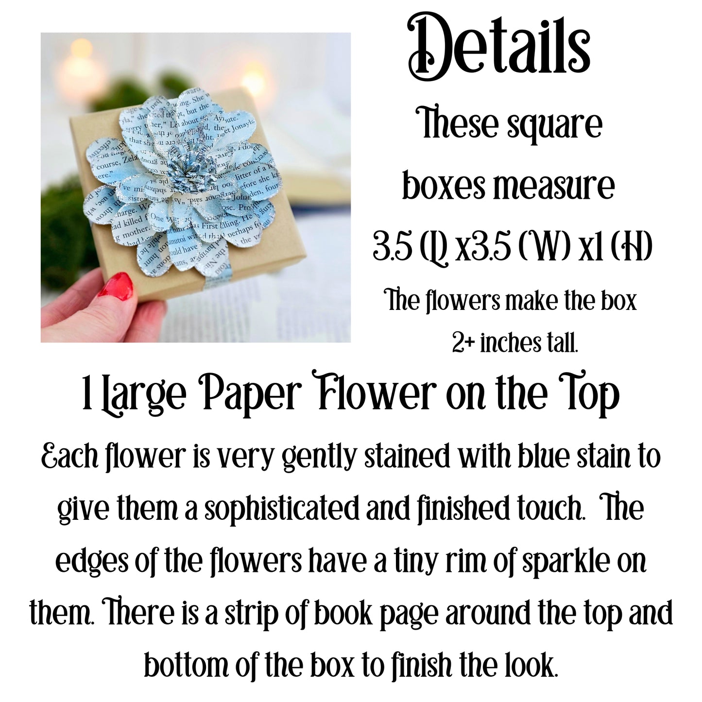 Square boxes measure 3.5x3.5 inches. The flower makes the box 2+ inches tall. There is one large flower on the top. Each flower is gently stained with blue stian to give them a sophisticated and finished touch. The edges of the flowers have a tiny rim of sparkle on the them. There is a strip of book page around the top and bottom of the box to finish the look.