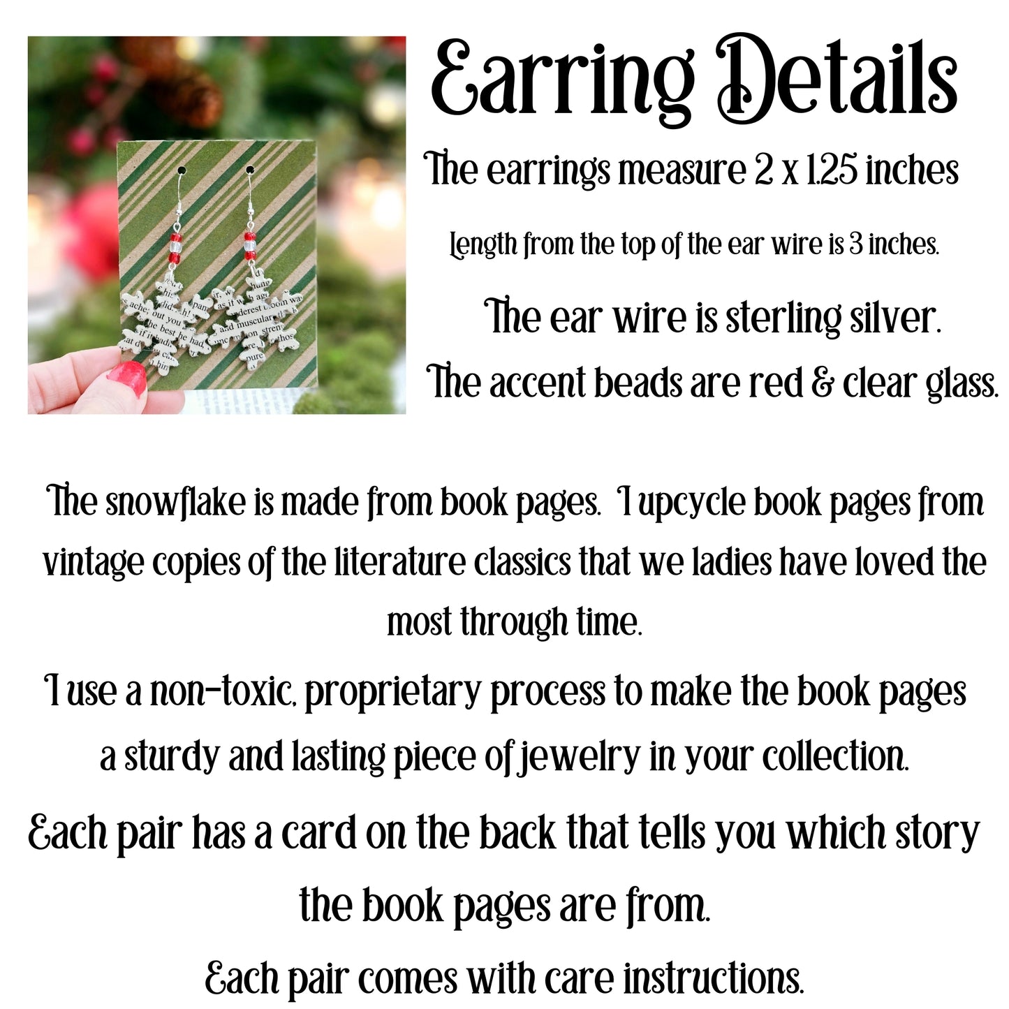 The earrings measure 2x1.25 inches. The total dangle is 3 inches. The ear wire is sterling silver. The accent beads are red and clear glass. The snowflake is made from book pages. Each pair has a card on the back thattell you which story the pages are from.